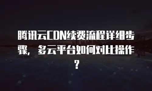 腾讯云CDN续费流程详细步骤，多云平台如何对比操作？