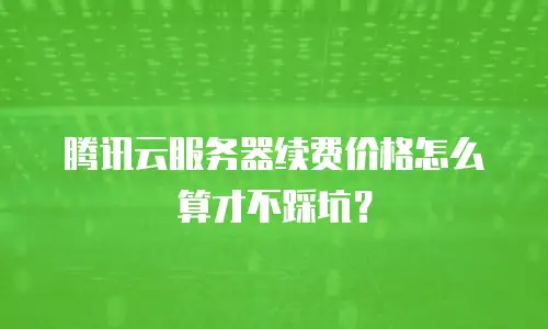 腾讯云服务器续费价格怎么算才不踩坑？