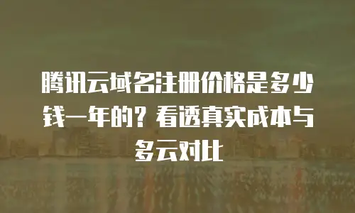 腾讯云域名注册价格是多少钱一年的？看透真实成本与多云对比
