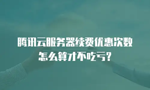 腾讯云服务器续费优惠次数怎么算才不吃亏？