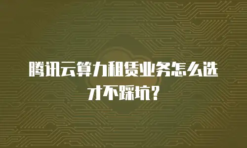 腾讯云算力租赁业务怎么选才不踩坑？