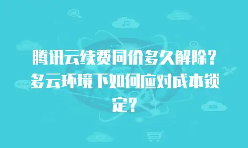 腾讯云续费同价多久解除？多云环境下如何应对成本锁定？