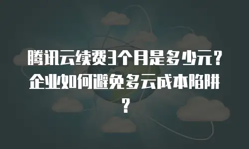 腾讯云续费3个月是多少元？企业如何避免多云成本陷阱？