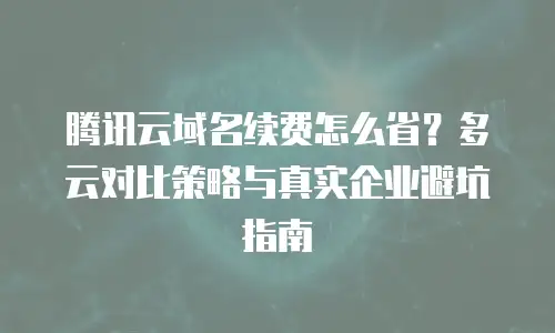 腾讯云域名续费怎么省？多云对比策略与真实企业避坑指南