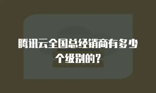腾讯云全国总经销商有多少个级别的？