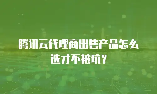 腾讯云代理商出售产品怎么选才不被坑？