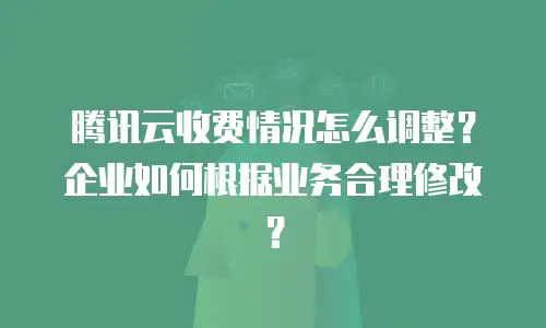 腾讯云收费情况怎么调整？企业如何根据业务合理修改？