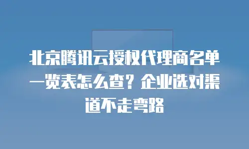 北京腾讯云授权代理商名单一览表怎么查？企业选对渠道不走弯路