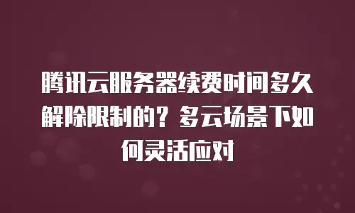 腾讯云服务器续费时间多久解除限制的？多云场景下如何灵活应对