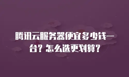 腾讯云服务器便宜多少钱一台？怎么选更划算？