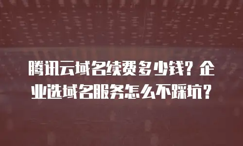 腾讯云域名续费多少钱？企业选域名服务怎么不踩坑？