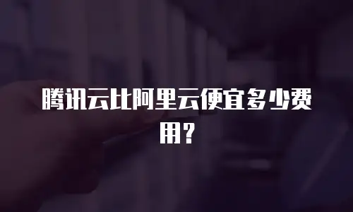 腾讯云比阿里云便宜多少费用？