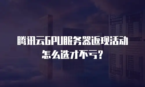 腾讯云GPU服务器返现活动怎么选才不亏？