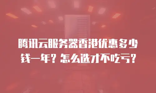 腾讯云服务器香港优惠多少钱一年？怎么选才不吃亏？