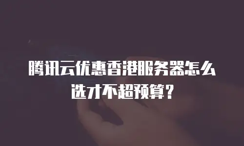 腾讯云优惠香港服务器怎么选才不超预算？
