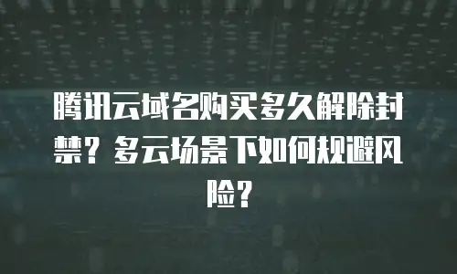 腾讯云域名购买多久解除封禁？多云场景下如何规避风险？