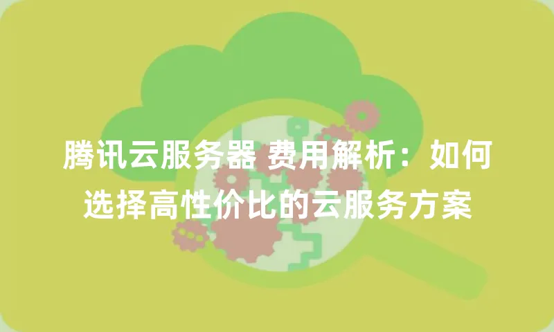 腾讯云服务器 费用解析：如何选择高性价比的云服务方案