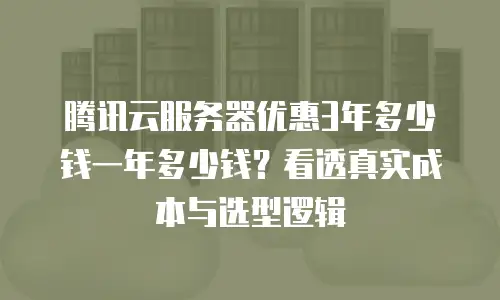 腾讯云服务器优惠3年多少钱一年多少钱？看透真实成本与选型逻辑