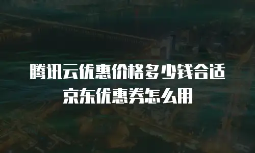 腾讯云优惠价格多少钱合适京东优惠券怎么用