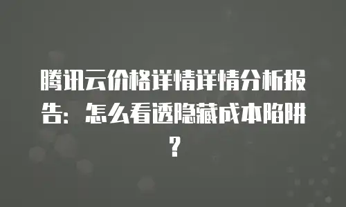 腾讯云价格详情详情分析报告：怎么看透隐藏成本陷阱？