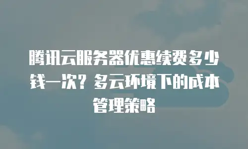 腾讯云服务器优惠续费多少钱一次？多云环境下的成本管理策略