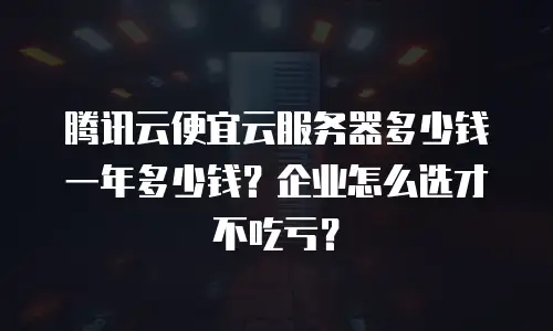 腾讯云便宜云服务器多少钱一年多少钱？企业怎么选才不吃亏？