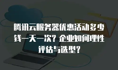 腾讯云服务器优惠活动多少钱一天一次？企业如何理性评估与选型？