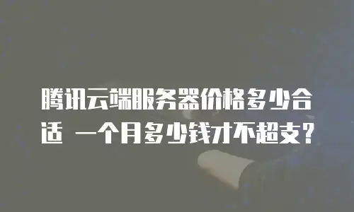 腾讯云端服务器价格多少合适 一个月多少钱才不超支？