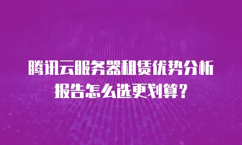 腾讯云服务器租赁优势分析报告怎么选更划算？