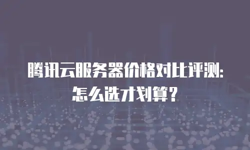 腾讯云服务器价格对比评测：怎么选才划算？