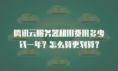 腾讯云服务器租用费用多少钱一年？怎么算更划算？