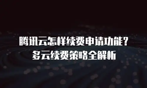 腾讯云怎样续费申请功能？多云续费策略全解析