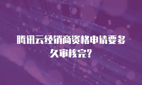 腾讯云经销商资格申请要多久审核完？