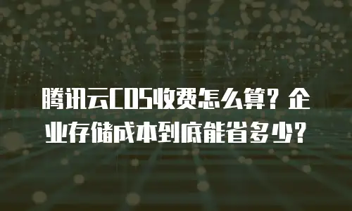 腾讯云COS收费怎么算？企业存储成本到底能省多少？