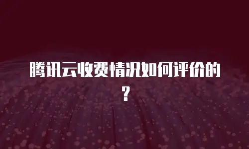 腾讯云收费情况如何评价的？