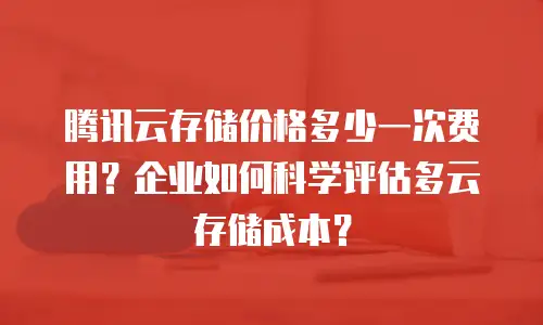 腾讯云存储价格多少一次费用？企业如何科学评估多云存储成本？