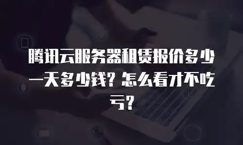 腾讯云服务器租赁报价多少一天多少钱？怎么看才不吃亏？