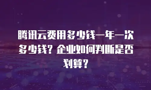 腾讯云费用多少钱一年一次多少钱？企业如何判断是否划算？