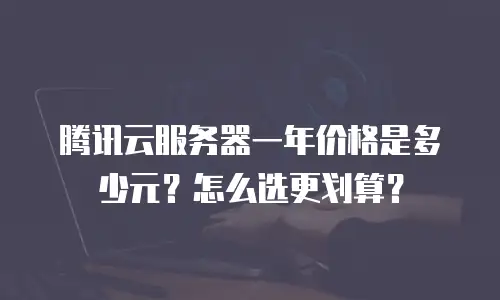 腾讯云服务器一年价格是多少元？怎么选更划算？