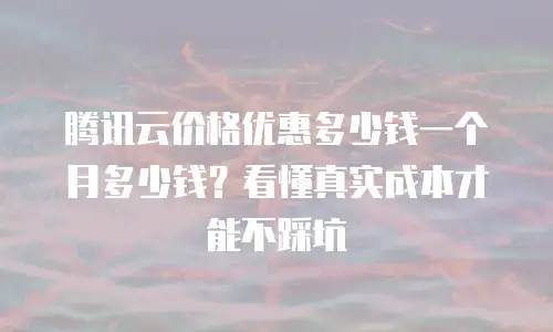 腾讯云价格优惠多少钱一个月多少钱？看懂真实成本才能不踩坑