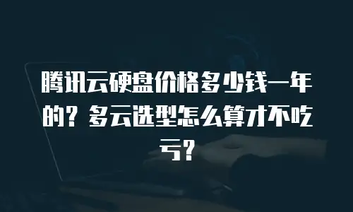 腾讯云硬盘价格多少钱一年的？多云选型怎么算才不吃亏？