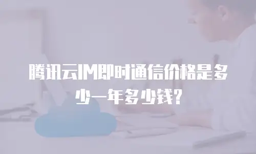 腾讯云IM即时通信价格是多少一年多少钱？