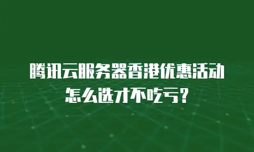 腾讯云服务器香港优惠活动怎么选才不吃亏？