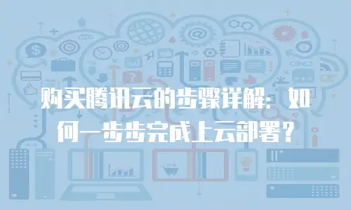 购买腾讯云的步骤详解：如何一步步完成上云部署？