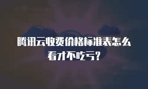 腾讯云收费价格标准表怎么看才不吃亏？