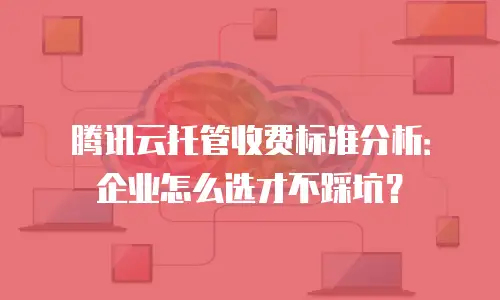 腾讯云托管收费标准分析：企业怎么选才不踩坑？