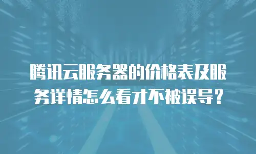腾讯云服务器的价格表及服务详情怎么看才不被误导？