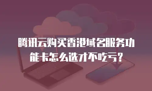 腾讯云购买香港域名服务功能卡怎么选才不吃亏？