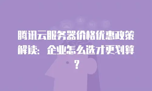 腾讯云服务器价格优惠政策解读：企业怎么选才更划算？