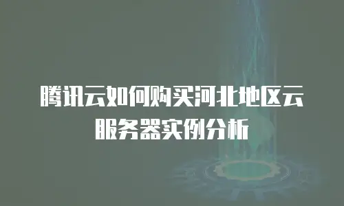 腾讯云如何购买河北地区云服务器实例分析